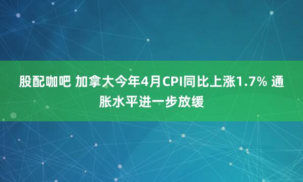 股配咖吧 加拿大今年4月CPI同比上涨1.7% 通胀水平进一步放缓