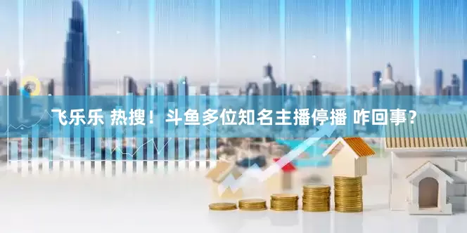 飞乐乐 热搜！斗鱼多位知名主播停播 咋回事？