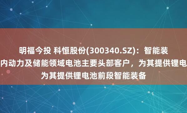 明福今投 科恒股份(300340.SZ)：智能装备业务则覆盖国内动力及储能领域电池主要头部客户，为其提供锂电池前段智能装备