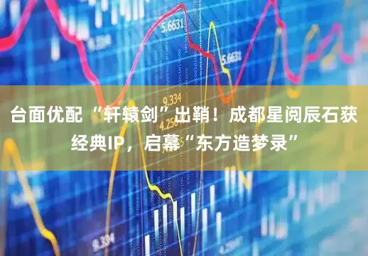台面优配 “轩辕剑”出鞘！成都星阅辰石获经典IP，启幕“东方造梦录”