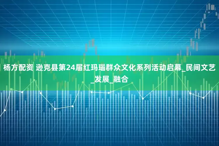 杨方配资 逊克县第24届红玛瑙群众文化系列活动启幕_民间文艺_发展_融合