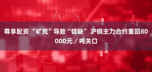 尊享配资 “矿荒”导致“锭缺” 沪铜主力合约重回80000元／吨关口