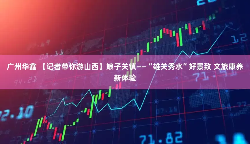广州华鑫 【记者带你游山西】娘子关镇——“雄关秀水”好景致 文旅康养新体验