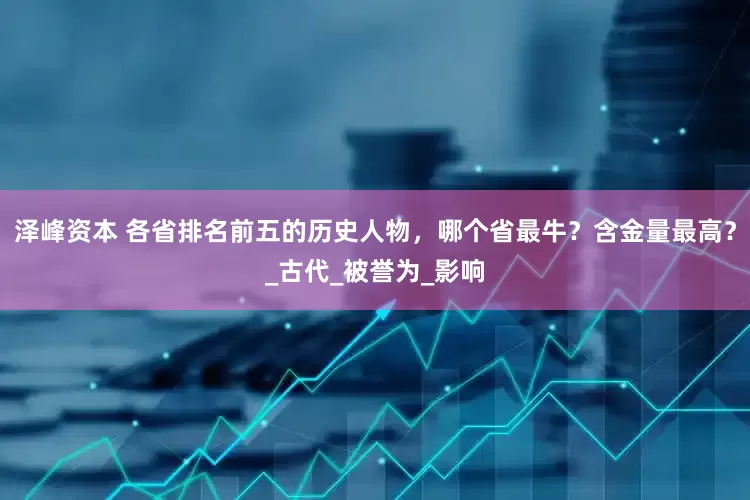 泽峰资本 各省排名前五的历史人物，哪个省最牛？含金量最高？_古代_被誉为_影响
