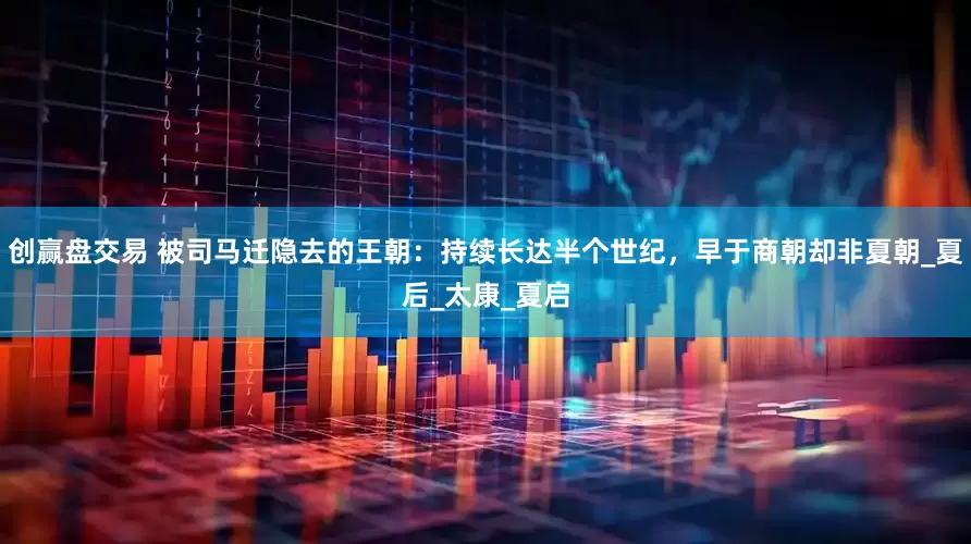 创赢盘交易 被司马迁隐去的王朝：持续长达半个世纪，早于商朝却非夏朝_夏后_太康_夏启