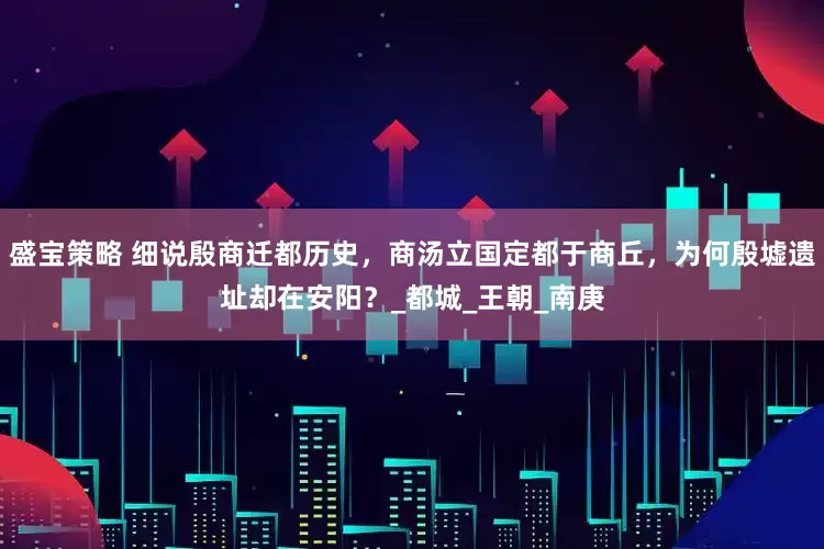 盛宝策略 细说殷商迁都历史，商汤立国定都于商丘，为何殷墟遗址却在安阳？_都城_王朝_南庚