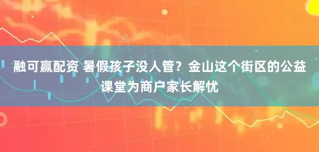 融可赢配资 暑假孩子没人管？金山这个街区的公益课堂为商户家长解忧