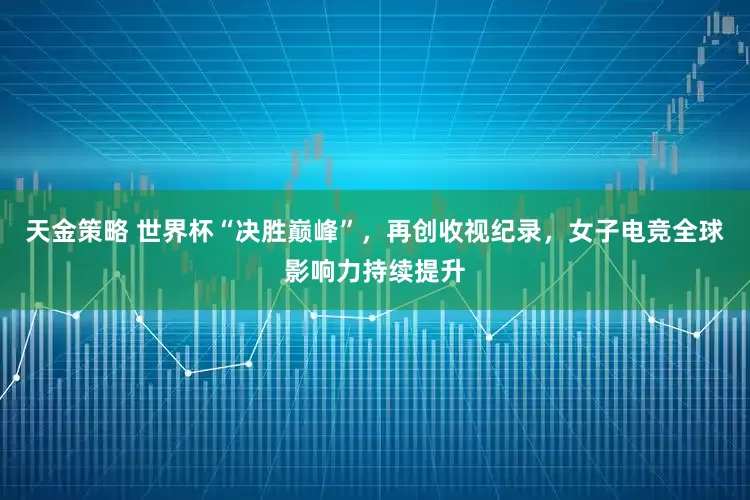 天金策略 世界杯“决胜巅峰”，再创收视纪录，女子电竞全球影响力持续提升