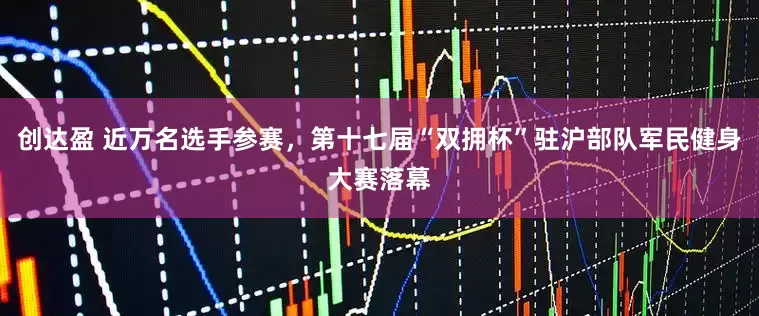 创达盈 近万名选手参赛，第十七届“双拥杯”驻沪部队军民健身大赛落幕