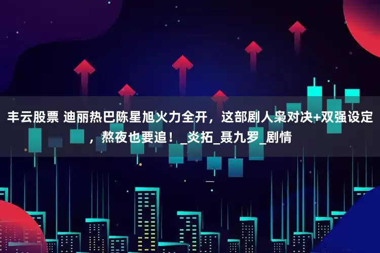 丰云股票 迪丽热巴陈星旭火力全开，这部剧人枭对决+双强设定，熬夜也要追！_炎拓_聂九罗_剧情