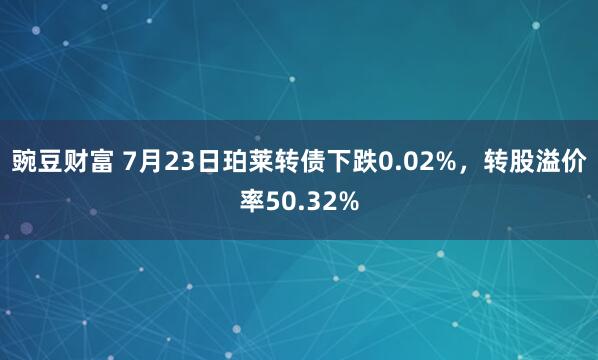豌豆财富 7月23日珀莱转债下跌0.02%，转股溢价率50.32%