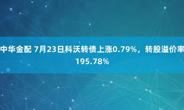 中华金配 7月23日科沃转债上涨0.79%，转股溢价率195.78%