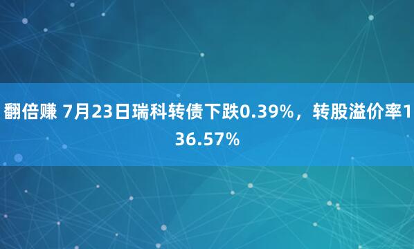 翻倍赚 7月23日瑞科转债下跌0.39%，转股溢价率136.57%