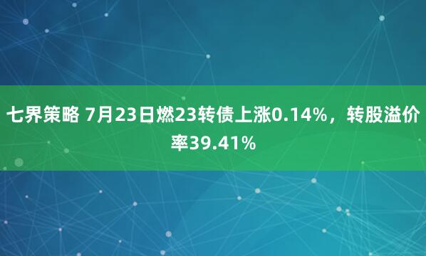 七界策略 7月23日燃23转债上涨0.14%，转股溢价率39.41%