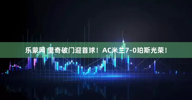乐蒙网 里奇破门迎首球！AC米兰7-0珀斯光荣！