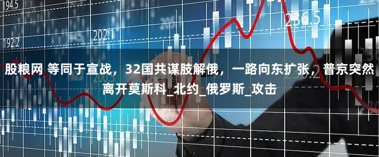 股粮网 等同于宣战，32国共谋肢解俄，一路向东扩张，普京突然离开莫斯科_北约_俄罗斯_攻击