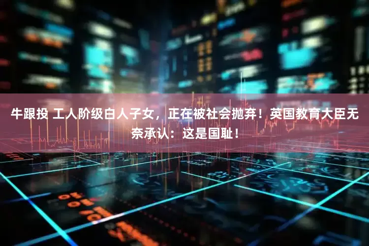 牛跟投 工人阶级白人子女，正在被社会抛弃！英国教育大臣无奈承认：这是国耻！