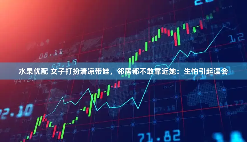 水果优配 女子打扮清凉带娃，邻居都不敢靠近她：生怕引起误会
