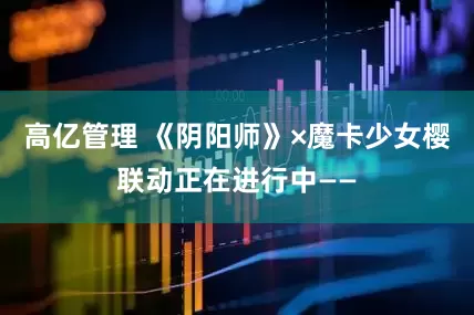高亿管理 《阴阳师》×魔卡少女樱联动正在进行中——
