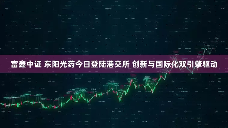 富鑫中证 东阳光药今日登陆港交所 创新与国际化双引擎驱动