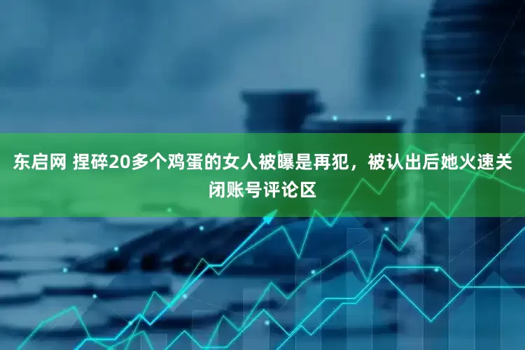 东启网 捏碎20多个鸡蛋的女人被曝是再犯，被认出后她火速关闭账号评论区