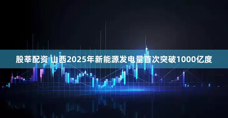 股莘配资 山西2025年新能源发电量首次突破1000亿度