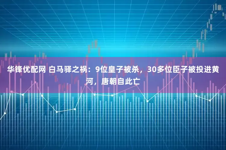 华锋优配网 白马驿之祸：9位皇子被杀，30多位臣子被投进黄河，唐朝自此亡