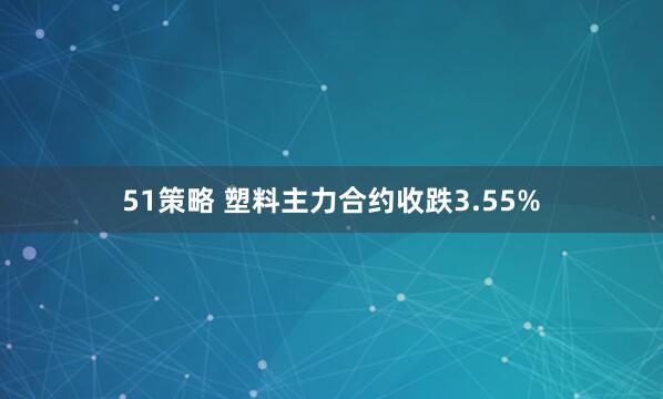 51策略 塑料主力合约收跌3.55%